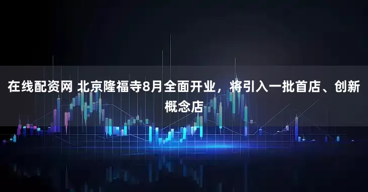 在线配资网 北京隆福寺8月全面开业，将引入一批首店、创新概念店