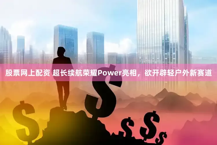 股票网上配资 超长续航荣耀Power亮相，欲开辟轻户外新赛道