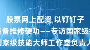股票网上配资 以钉钉子精神练就装备维修硬功——专访国家级技能大师工作室负责人罗卓红