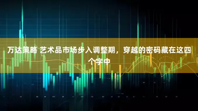 万达策略 艺术品市场步入调整期，穿越的密码藏在这四个字中