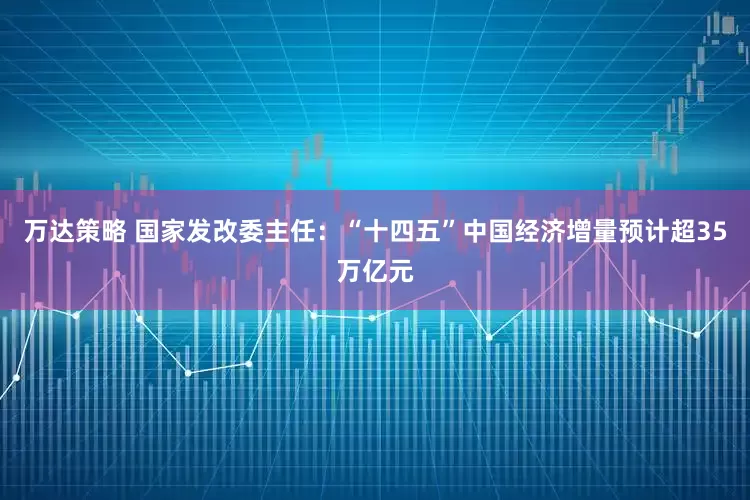 万达策略 国家发改委主任：“十四五”中国经济增量预计超35万亿元