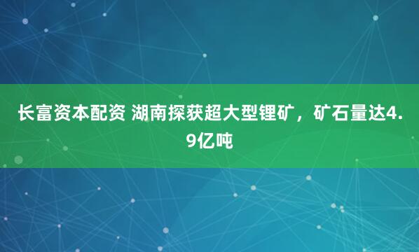 长富资本配资 湖南探获超大型锂矿，矿石量达4.9亿吨