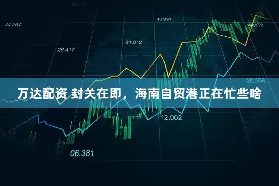 万达配资 封关在即，海南自贸港正在忙些啥