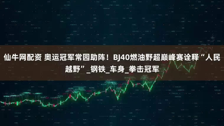 仙牛网配资 奥运冠军常园助阵！BJ40燃油野超巅峰赛诠释“人民越野”_钢铁_车身_拳击冠军