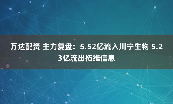 万达配资 主力复盘：5.52亿流入川宁生物 5.23亿流出拓维信息
