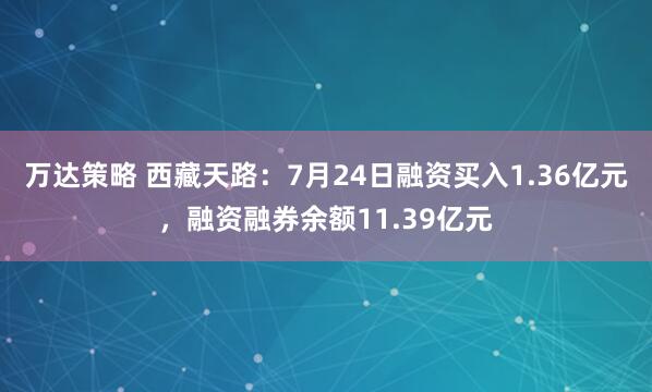 万达策略 西藏天路：7月24日融资买入1.36亿元，融资融券余额11.39亿元