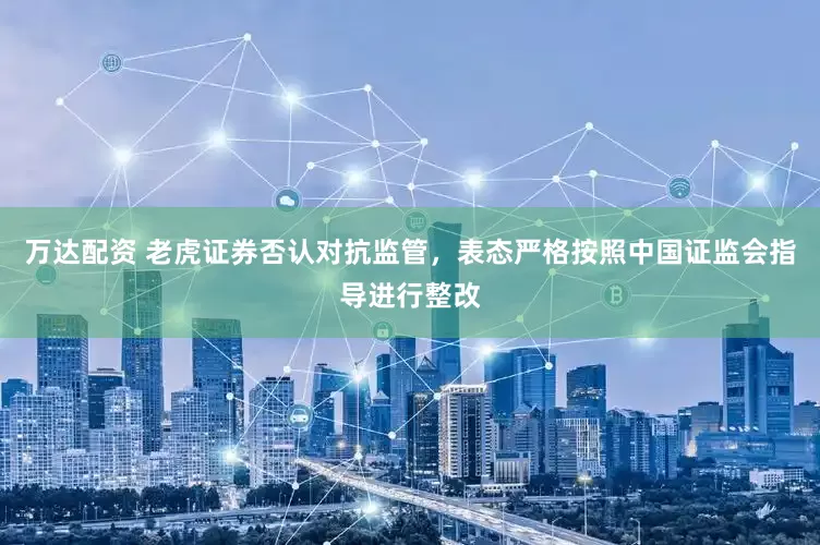 万达配资 老虎证券否认对抗监管，表态严格按照中国证监会指导进行整改